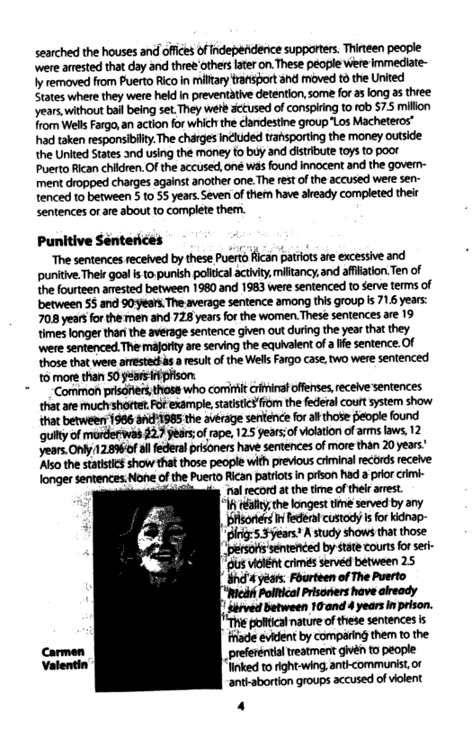 searched the houses and offces of ndependerce supporters. Thirteen people were arested that day and three others later on. These people were immediate- ly removed from Puerto Rico in millary trafisport ahd moved to the United States where they were held in preventative detention, some for as long as three years, without bail being set. They weté. aceused of conspiring to rob $7.5 million from Wels Fargo,an action for which the clandestine group "Los Macheteros™ had taken responsibility.The charges included transporting the money outside the United States and using the money to buy and distribute toys to poor Puerto Rican chidren. Of the accused, one was found innocent and the govern- ment dropped charges against another one.The rest of the accused were sen- tenced to between 5 to 55 years.Seven of them have already completed their sentences or are about to complete them. Punitive Senterices o “The sentences recelved by these Puerto fican patriots are excessive and ‘punitive. Their goal is to punish political actvty, miltancy,and affiation.Ten of the fourteen arrested between 1980 and 1983 were sentenced to Serve terms of between 55 and 90;ears The average sentence among this group is 716 years: 708 years for the ten and 728 years for the women. These sentences are 19 times longer thari the average sentence given out during the year that they ‘were sentenced. The majority are serving the equivalent of a life sentence. O those that were arrestet s a esult of the Wels Fargo case, two were sentenced o more than 50 yarsiieson: - Comimon prisdners;those who cominit critinatoffenses, receive sentences that are iuch’shortet, Fot example, statisic3fom the federal court system show that betweeny 1986 11985 the avérage sentence for af those eople found quilty of murderwas 2.7 years;of rape, 125 gears;of violation of arms laws, 12 years. Only/128%of all federal prisoners have sertences of more than 20 years! ‘Also the statistics show that those people with previous criminal records receive longer sentences: None of the Puerto Rican patriotsin prison had prior crimi- = Tl record at the time of their arest. 16ty the longest time served by any | i federal custody’sfor kidnap- " Birig: 5.3 years: A study shows that those s vclntcrimes served between 25 " Sirved etween 10and 4 years in prison. poftcal nature of these sentences is ade evident by comparing them to the preferéntil treatment givén to people linked to right-wing, anti-communist, or anth-abortion groups accused of iolent 4